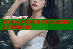 糖心vlog女演员独家分享生活点滴轻松打造爆款内容