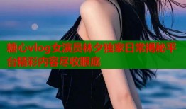 糖心vlog女演员林夕独家日常揭秘平台精彩内容尽收眼底
