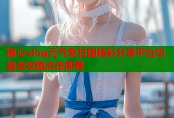 糖心vlog元气兔甘雨精彩分享平台功能全攻略点击即看
