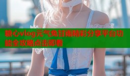 糖心vlog元气兔甘雨精彩分享平台功能全攻略点击即看