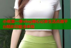 小桃第一季vlog糖心记录生活点滴平台精彩功能全体验