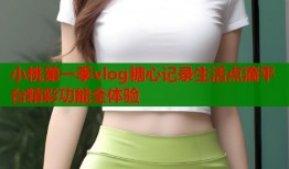 小桃第一季vlog糖心记录生活点滴平台精彩功能全体验