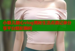 小糖儿糖心vlog揭秘生活点滴记录分享平台精彩瞬间