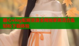 糖心vlog蛇姬资源全网独家高清合集轻松下载体验