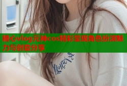 糖心vlog元神cos精彩呈现角色扮演魅力与创意分享
