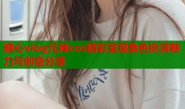 糖心vlog元神cos精彩呈现角色扮演魅力与创意分享