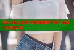 糖心Vlog蔡鱼籽美食探秘平家分享精彩视频体验