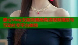 糖心vlog女演员揭秘高清视频播放与互动社交平台体验