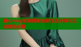 糖心vlog蛇姬揭秘独家生活分享与互动体验必看
