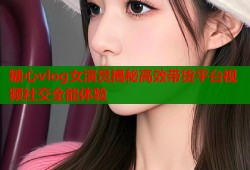 糖心vlog女演员揭秘高效带货平台视频社交全能体验