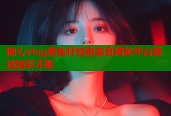 糖心vlog蔡鱼籽独家美食揭秘平台首选精彩不断