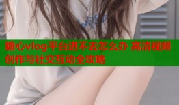 糖心vlog平台进不去怎么办 高清视频创作与社交互动全攻略