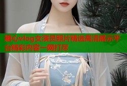 糖心vlog女演员照片精选高清展示平台精彩内容一网打尽