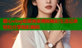 糖心vlog蛇姬独家揭秘精彩生活记录轻松分享精彩瞬间
