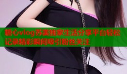 糖心vlog苏美独家生活分享平台轻松记录精彩瞬间吸引粉丝关注