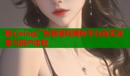 糖心vlog广告靠谱吗揭秘平台真实效果与用户体验