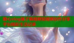 糖心vlog橘子猫视频短视频创作分享平台精彩生活记录