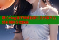 糖心vlog橘子妹妹独家生活分享平台精彩瞬间尽收眼底