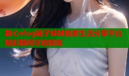 糖心vlog橘子妹妹独家生活分享平台精彩瞬间尽收眼底