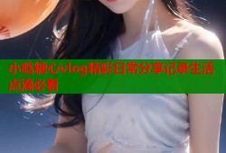 小晗糖心vlog精彩日常分享记录生活点滴必看