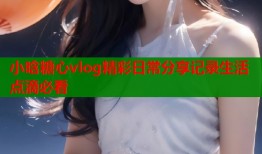 小晗糖心vlog精彩日常分享记录生活点滴必看