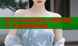 糖心Vlog钻石至尊卡：解锁无限精彩，私享顶级视听盛宴