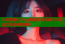 小欣奈糖心Vlog最新版本全新COS玩法与互动体验揭秘