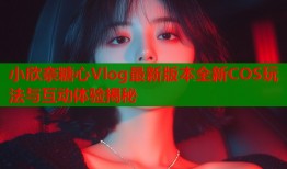 小欣奈糖心Vlog最新版本全新COS玩法与互动体验揭秘