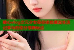 糖心vlog次元少女带你体验潮流生活记录与创意分享新玩法