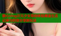 糖心vlog次元少女带你体验潮流生活记录与创意分享新玩法