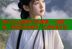 糖心Vlog幼师叶子私藏课，一键解锁，零距离互动教学，打造专属才艺.