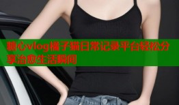 糖心vlog橘子猫日常记录平台轻松分享治愈生活瞬间