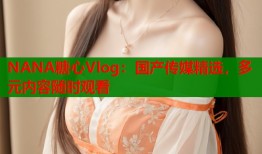 NANA糖心Vlog：国产传媒精选，多元内容随时观看