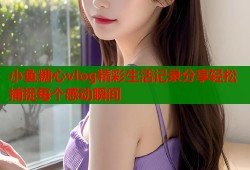 小鱼糖心vlog精彩生活记录分享轻松捕捉每个感动瞬间