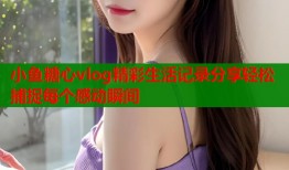 小鱼糖心vlog精彩生活记录分享轻松捕捉每个感动瞬间