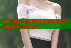 糖心视频vlog阿乐教你轻松制作爆款短视频吸引粉丝秘诀