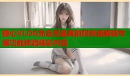 糖心VLOG充会员是真的吗快速解锁专属功能体验精彩内容