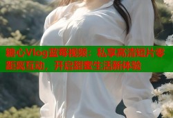 糖心Vlog蓝莓视频：私享高清短片零距离互动，开启甜蜜生活新体验