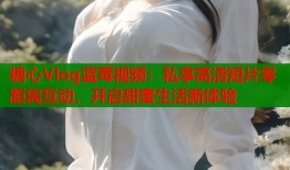 糖心Vlog蓝莓视频：私享高清短片零距离互动，开启甜蜜生活新体验