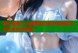 糖心视频vlog薇薇安日常分享精彩生活记录点击观看