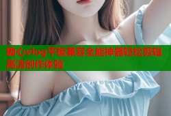 糖心vlog平板兼容全能神器轻松剪辑高清创作体验