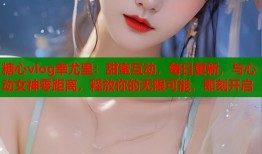 糖心vlog幸尤里：甜蜜互动，每日更新，与心动女神零距离，释放你的无限可能，即刻开启