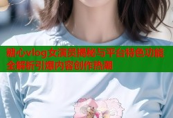 糖心vlog女演员揭秘与平台特色功能全解析引爆内容创作热潮