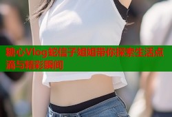 糖心Vlog蛇信子姐姐带你探索生活点滴与精彩瞬间