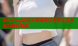 糖心Vlog蛇信子姐姐带你探索生活点滴与精彩瞬间