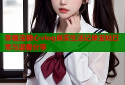 幸福宝糖心vlog真实生活记录宝妈日常与温馨分享