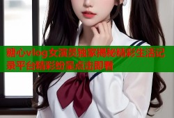 糖心vlog女演员独家揭秘精彩生活记录平台精彩纷呈点击即看