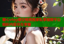 糖心vlog樱空桃桃独家私享视频平台精彩内容尽在掌握