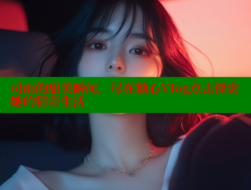 司雨的甜美瞬间，尽在糖心Vlog点击探索她的精彩生活