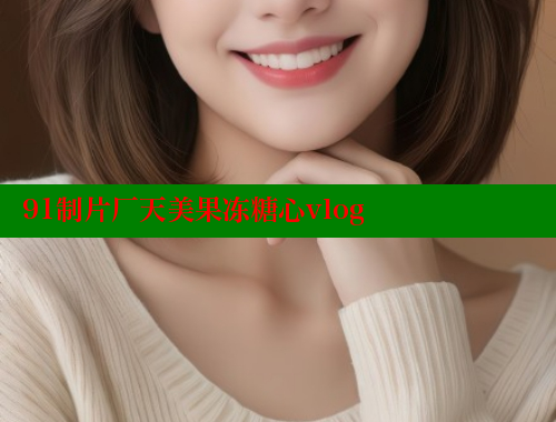 91制片厂天美果冻糖心vlog